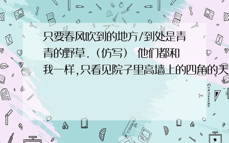 只要春风吹到的地方/到处是青青的野草.（仿写） 他们都和我一样,只看见院子里高墙上的四角的天空.(仿写)