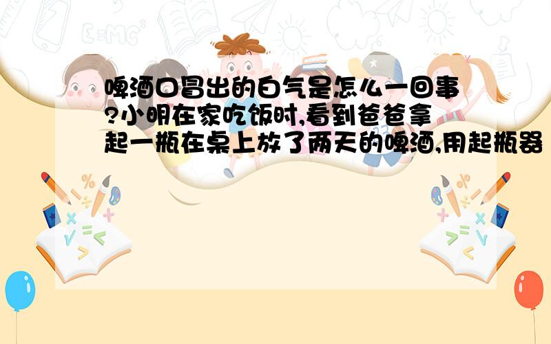 啤酒口冒出的白气是怎么一回事?小明在家吃饭时,看到爸爸拿起一瓶在桌上放了两天的啤酒,用起瓶器（俗称瓶起子）打开瓶盖,听到“砰”的一声,并看到从瓶口冒出了一股白气,还看到从瓶口