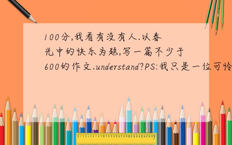 100分,我看有没有人.以春光中的快乐为题,写一篇不少于600的作文.understand?PS:我只是一位可怜的面临中考的学生。所以请提交符合学生的作文。