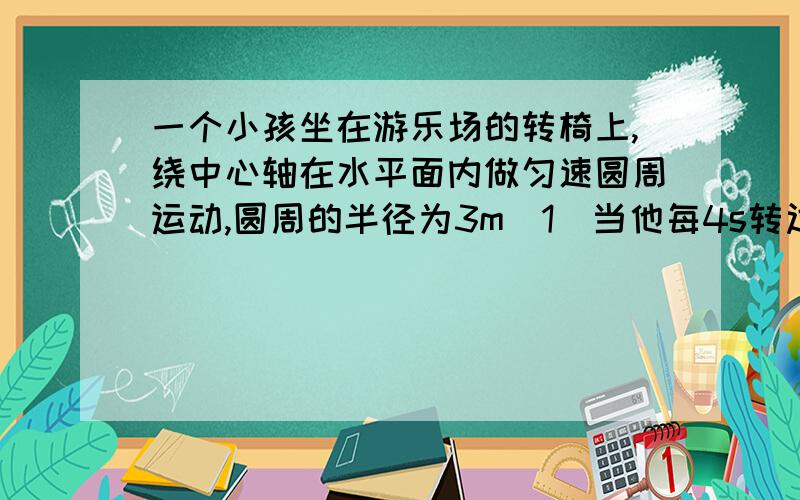 一个小孩坐在游乐场的转椅上,绕中心轴在水平面内做匀速圆周运动,圆周的半径为3m（1）当他每4s转过的弧长为12m时,他绕轴转动的线速度多大?周期是多大?频率是多大?（2）当他每6s转一周时,