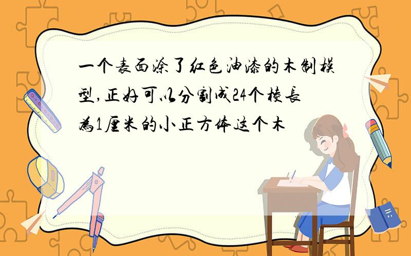 一个表面涂了红色油漆的木制模型,正好可以分割成24个棱长为1厘米的小正方体这个木