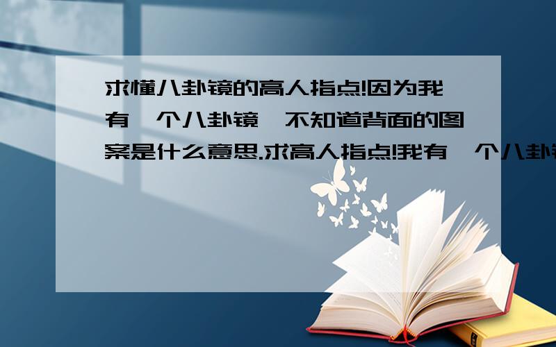 求懂八卦镜的高人指点!因为我有一个八卦镜,不知道背面的图案是什么意思.求高人指点!我有一个八卦镜,因为对面楼角对着我家厨房玻璃.但是八卦镜的背面图案有什么别的含义吗?我的是一个