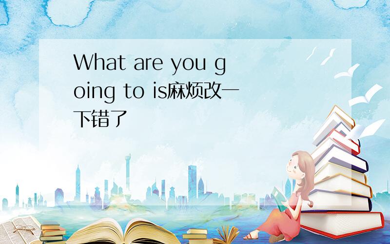 What are you going to is麻烦改一下错了