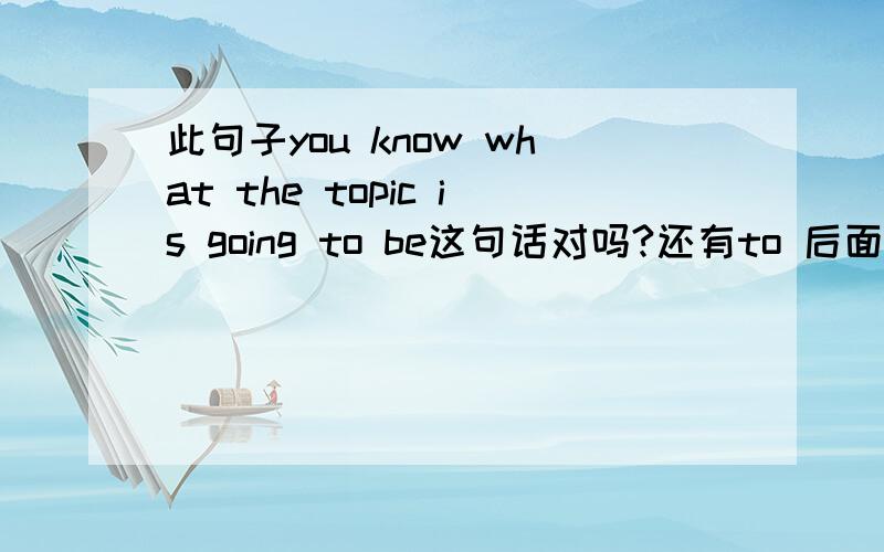 此句子you know what the topic is going to be这句话对吗?还有to 后面能加 be 感觉加了要好点如果是疑问的话这样说对吗?do you know what the topic is going to?或者+ be 这都不太方面不懂.