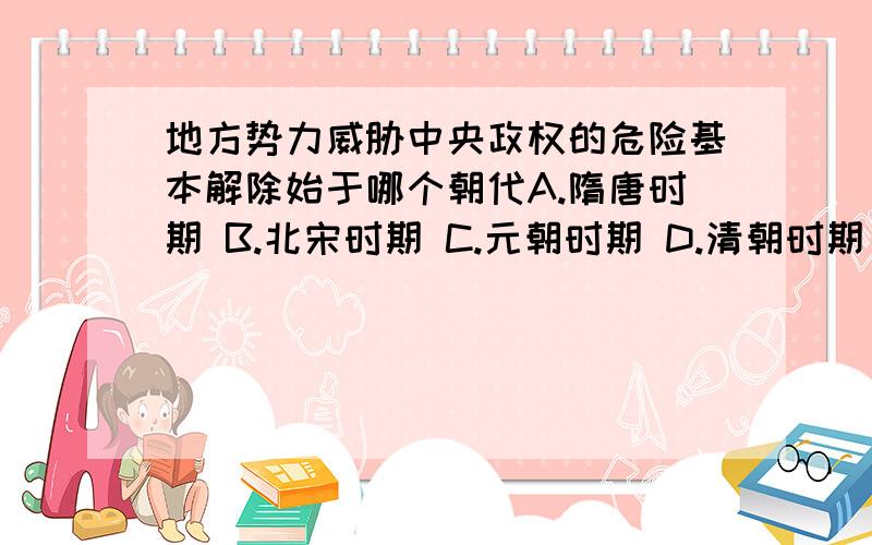 地方势力威胁中央政权的危险基本解除始于哪个朝代A.隋唐时期 B.北宋时期 C.元朝时期 D.清朝时期