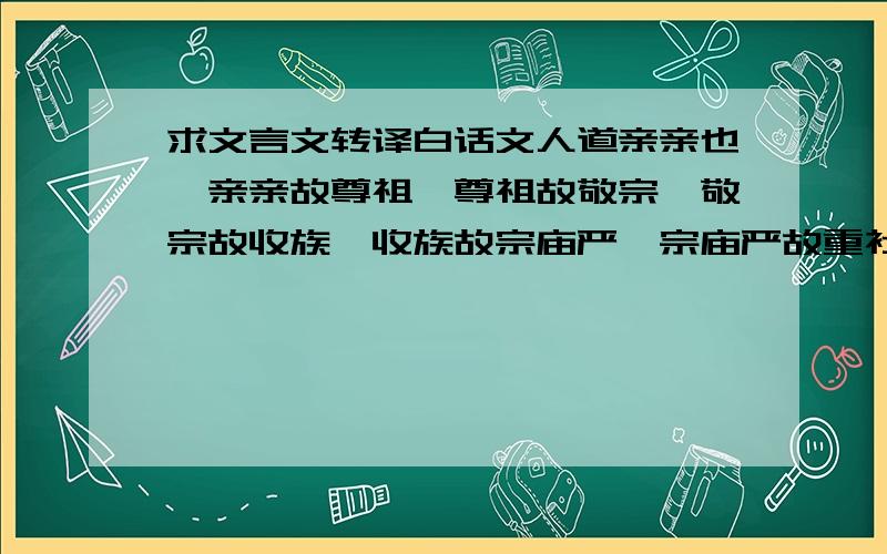 求文言文转译白话文人道亲亲也,亲亲故尊祖,尊祖故敬宗,敬宗故收族,收族故宗庙严,宗庙严故重社稷,重社稷故爱百姓,爱百姓故刑罚中,刑罚中故庶民安,庶民安故财用足,财用足故百志成,百志