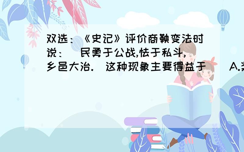 双选：《史记》评价商鞅变法时说：＂民勇于公战,怯于私斗,乡邑大治.＂这种现象主要得益于（）A.奖励耕织B.奖励军功C.燔诗书而明法令D.令民为什伍,实行连坐