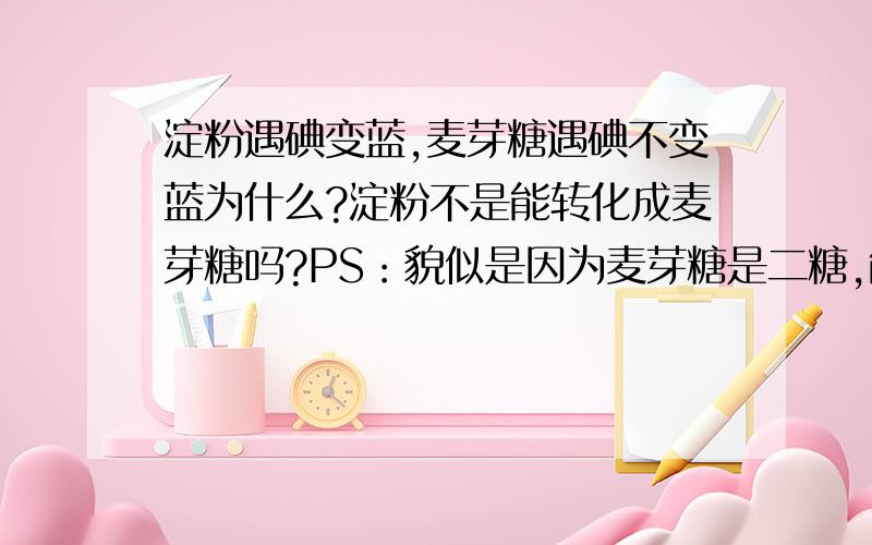 淀粉遇碘变蓝,麦芽糖遇碘不变蓝为什么?淀粉不是能转化成麦芽糖吗?PS：貌似是因为麦芽糖是二糖,能说说二糖是什么,与淀粉的具体区别是什么吗?