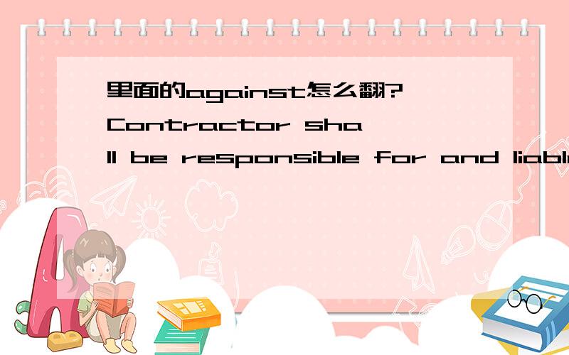 里面的against怎么翻?Contractor shall be responsible for and liable to and shall indemnify,defend,and hold harmless AMY Idemnified persons,from and against any and allclaims,demands,causes and causes of cation which are brought by Contractor or