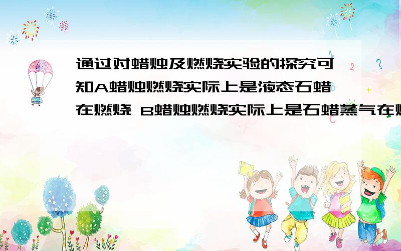 通过对蜡烛及燃烧实验的探究可知A蜡烛燃烧实际上是液态石蜡在燃烧 B蜡烛燃烧实际上是石蜡蒸气在燃烧C蜡烛熄灭后的白烟在一定条件下能点燃 D蜡烛点燃后有水和二氧化碳生成请选择,选择