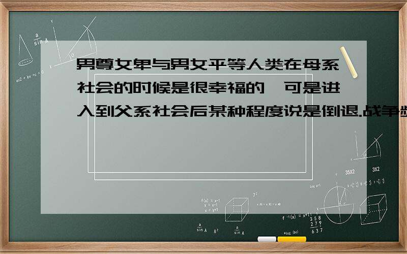 男尊女卑与男女平等人类在母系社会的时候是很幸福的,可是进入到父系社会后某种程度说是倒退.战争频繁不说且伦理道德,家庭生活方方面面也出现了许多非人性化的产物,因为某些方面男人