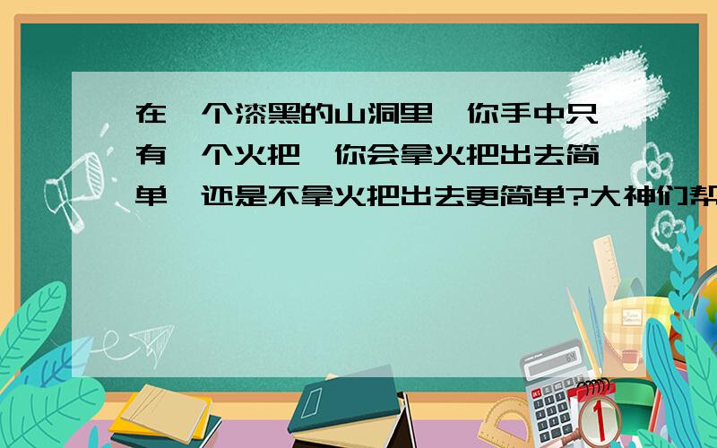 在一个漆黑的山洞里,你手中只有一个火把,你会拿火把出去简单,还是不拿火把出去更简单?大神们帮帮忙智力问题