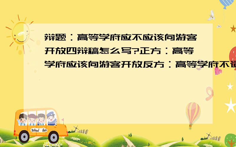 辩题：高等学府应不应该向游客开放四辩稿怎么写?正方：高等学府应该向游客开放反方：高等学府不适宜向游客开放求一篇正方的四辩稿,马上就要打比赛了,急.