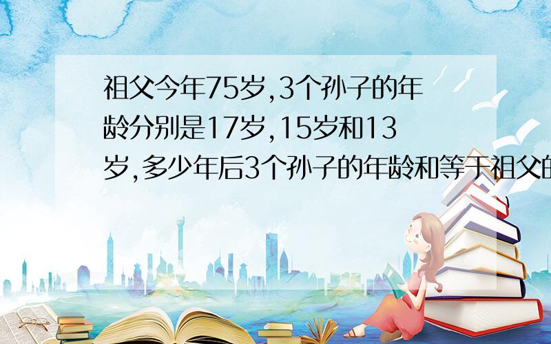 祖父今年75岁,3个孙子的年龄分别是17岁,15岁和13岁,多少年后3个孙子的年龄和等于祖父的年龄