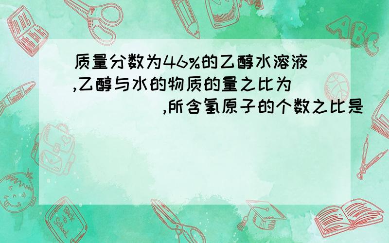 质量分数为46%的乙醇水溶液,乙醇与水的物质的量之比为______,所含氢原子的个数之比是__________