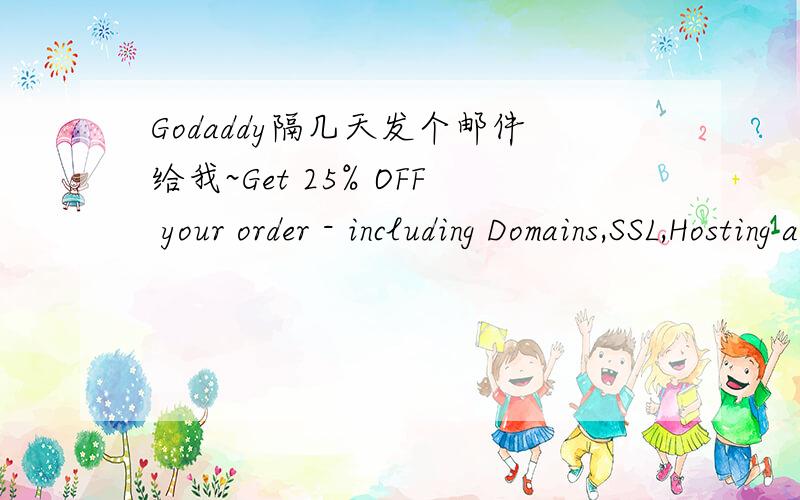 Godaddy隔几天发个邮件给我~Get 25% OFF your order - including Domains,SSL,Hosting and more!Hurry to Get 25%* Off Your Order!Dear Valued Go Daddy Customer,Now is the time to expand your Web presence with Go Daddy!Get 25% OFF* your order of $65