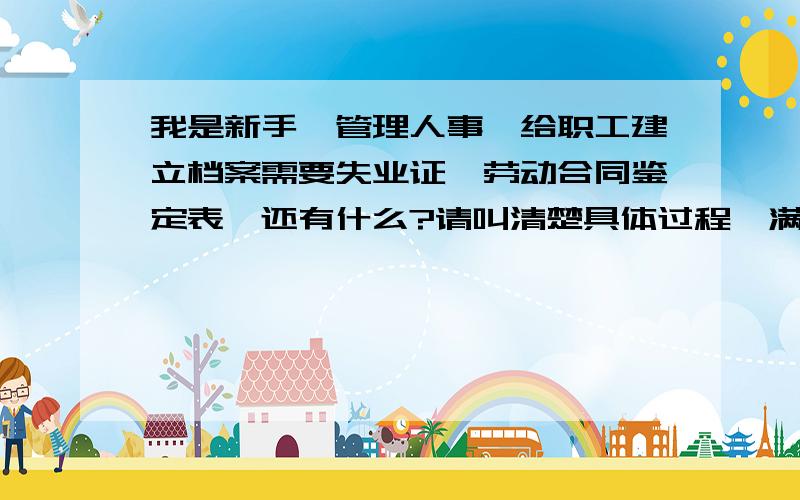 我是新手,管理人事,给职工建立档案需要失业证,劳动合同鉴定表,还有什么?请叫清楚具体过程,满意加50分哈,再一次谢谢合作.多说些人事方面的知识问题给我.