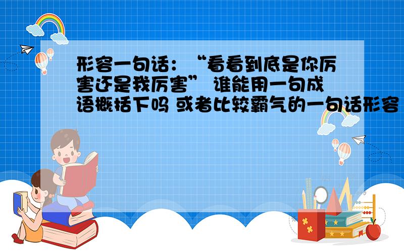 形容一句话：“看看到底是你厉害还是我厉害” 谁能用一句成语概括下吗 或者比较霸气的一句话形容