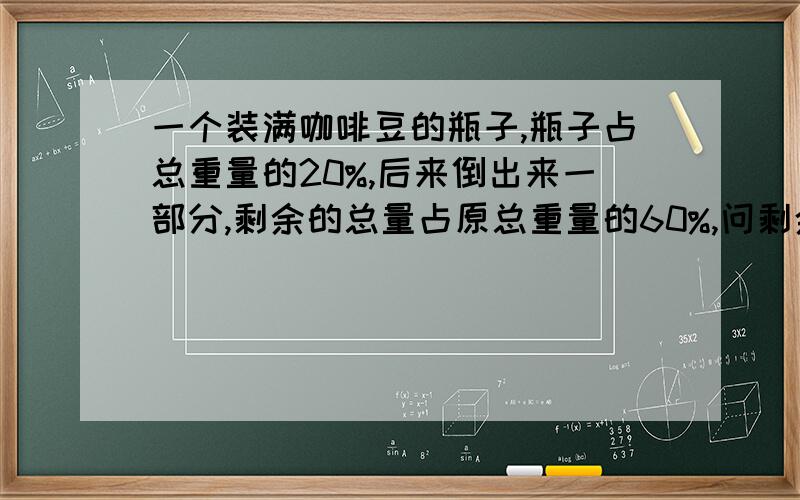 一个装满咖啡豆的瓶子,瓶子占总重量的20%,后来倒出来一部分,剩余的总量占原总重量的60%,问剩余的咖啡占原来的咖啡量的几分之几