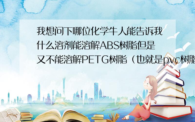 我想问下哪位化学牛人能告诉我什么溶剂能溶解ABS树脂但是又不能溶解PETG树脂（也就是pvc树脂）.或者溶解PETG树脂（pvc树脂）但是不能溶解ABS树脂.期待您的回复.