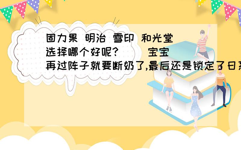 固力果 明治 雪印 和光堂 选择哪个好呢?     宝宝再过阵子就要断奶了,最后还是锁定了日系奶粉,现在在这几个牌子里打转,想请教请教喝日系奶粉的妈妈们,帮我分析下,     1：固力果,其实第一