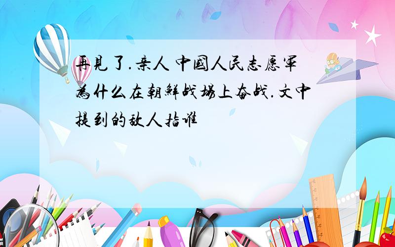 再见了.亲人 中国人民志愿军为什么在朝鲜战场上奋战.文中提到的敌人指谁