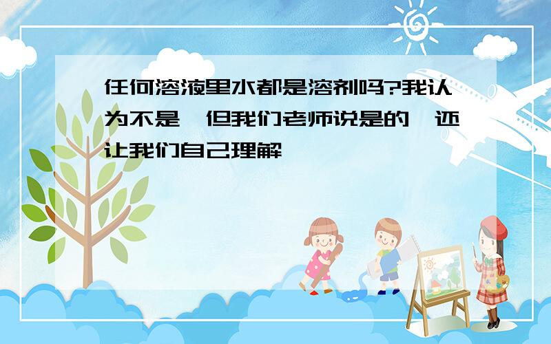 任何溶液里水都是溶剂吗?我认为不是,但我们老师说是的,还让我们自己理解