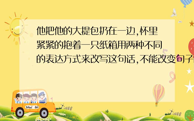 他把他的大提包扔在一边,怀里紧紧的抱着一只纸箱用两种不同的表达方式来改写这句话,不能改变句子的原意