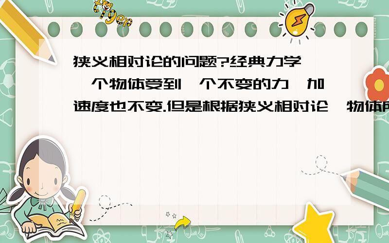 狭义相对论的问题?经典力学 一个物体受到一个不变的力,加速度也不变.但是根据狭义相对论,物体所受的力的能量转换为物体的质量而不是速度,所以受到同样的力,加速度会变小.我要问的是,