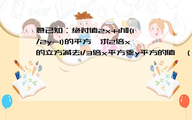 急已知：绝对值2x+1加(1/2y-1)的平方,求2倍x的立方减去1/3倍x平方乘y平方的值,（不知道绝对值和平方怎么打）,