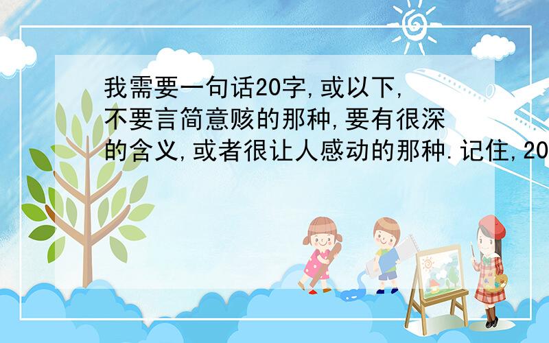 我需要一句话20字,或以下,不要言简意赅的那种,要有很深的含义,或者很让人感动的那种.记住,20字或以下哦`~如果好的话有追加