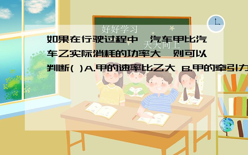 如果在行驶过程中,汽车甲比汽车乙实际消耗的功率大,则可以判断( )A.甲的速率比乙大 B.甲的牵引力比乙大 C.甲做功比乙快 D.甲做功比乙多这题的答案时C,为什么不选AB呢,