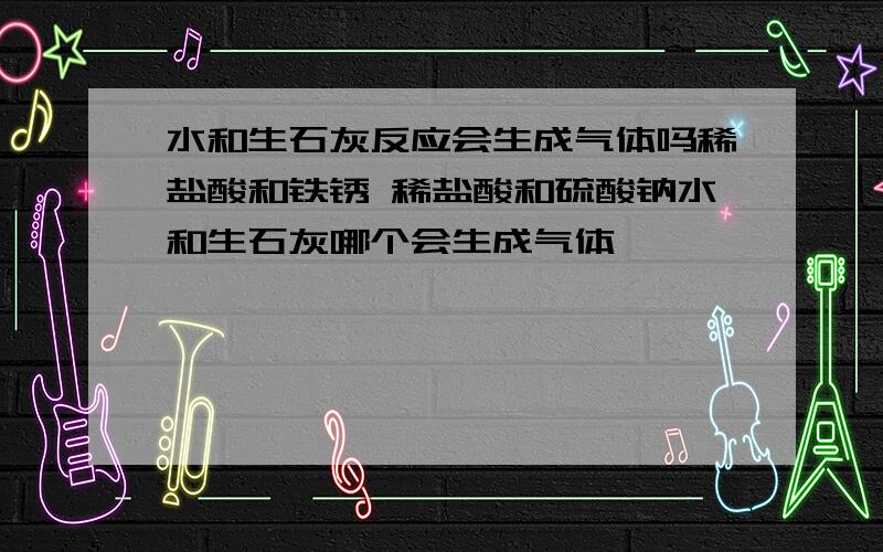 水和生石灰反应会生成气体吗稀盐酸和铁锈 稀盐酸和硫酸钠水和生石灰哪个会生成气体