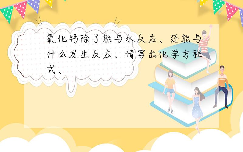 氧化钙除了能与水反应、还能与什么发生反应、请写出化学方程式、