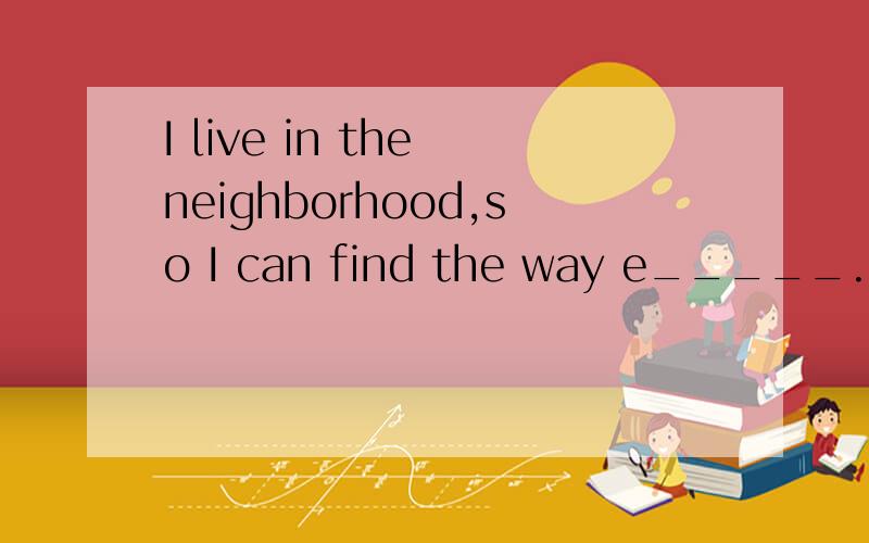 I live in the neighborhood,so I can find the way e_____.help me!