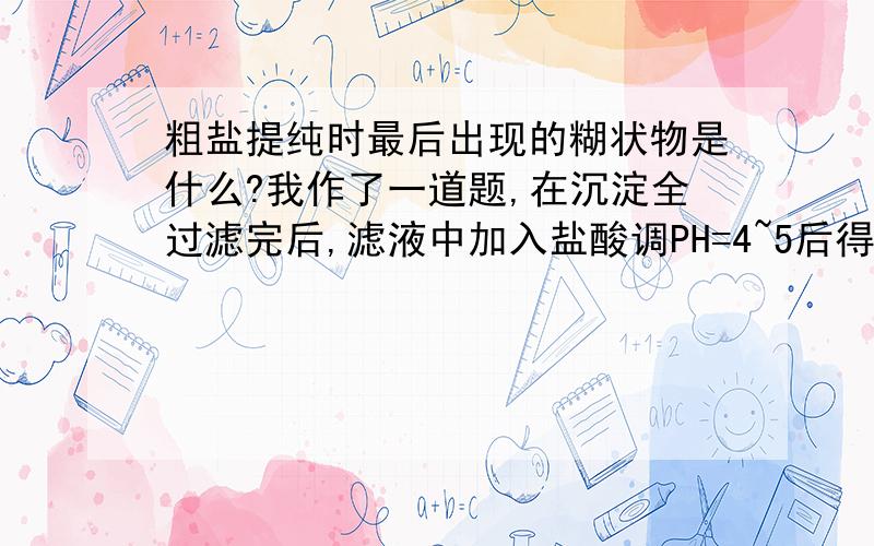 粗盐提纯时最后出现的糊状物是什么?我作了一道题,在沉淀全过滤完后,滤液中加入盐酸调PH=4~5后得溶液二,再蒸发浓缩得到糊状物,然后冷却过滤得到晶体哄干洗涤得到纯氯化钠.帮帮忙告诉我