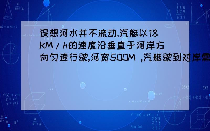 设想河水并不流动,汽艇以18KM/h的速度沿垂直于河岸方向匀速行驶,河宽500M ,汽艇驶到对岸需要多少时间?由于河水流动,汽艇同时被河水冲到下游,沿河运动的速度跟河水流动的速度相同,如果河