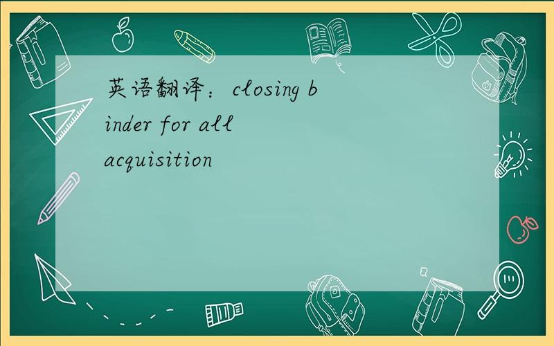 英语翻译：closing binder for all acquisition