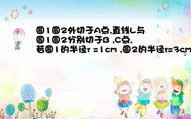 圆1圆2外切于A点,直线L与圆1圆2分别切于B ,C点,若圆1的半径r =1cm ,圆2的半径r=3cm .求BC的长