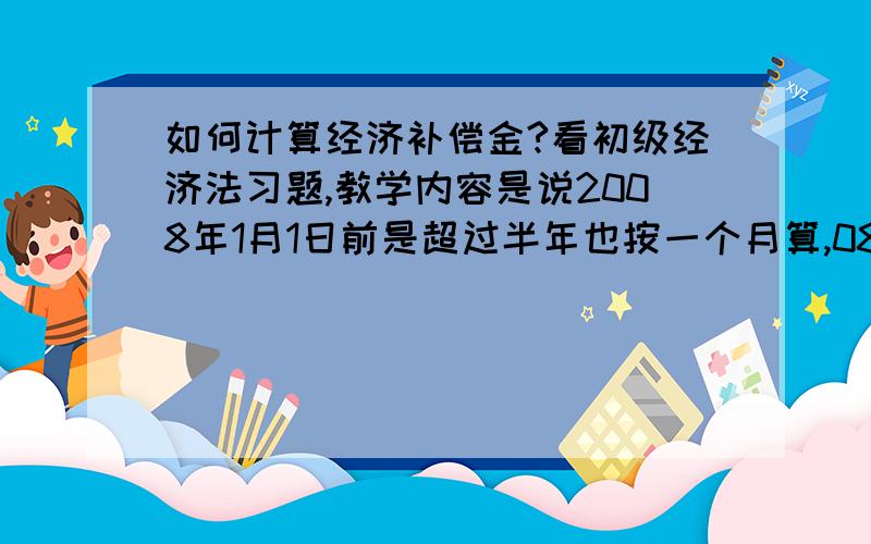 如何计算经济补偿金?看初级经济法习题,教学内容是说2008年1月1日前是超过半年也按一个月算,08年后就变成少于半年的按半个月算,所以要分开时间段计算.可是有一道题又说08年以前的工作年