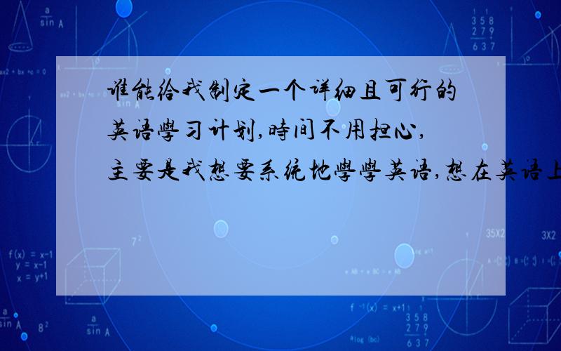 谁能给我制定一个详细且可行的英语学习计划,时间不用担心,主要是我想要系统地学学英语,想在英语上有一个质的飞跃.另,我已经过了六级,但是已经很久了,而且很久没学英语了,不知道从哪