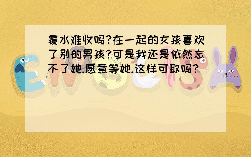 覆水难收吗?在一起的女孩喜欢了别的男孩?可是我还是依然忘不了她.愿意等她.这样可取吗?