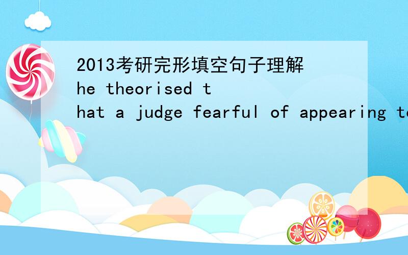 2013考研完形填空句子理解he theorised that a judge fearful of appearing too soft on crime might be more likely to send someone to prison if he had already sentenced five or six defendants only to forced community service on that day!在这