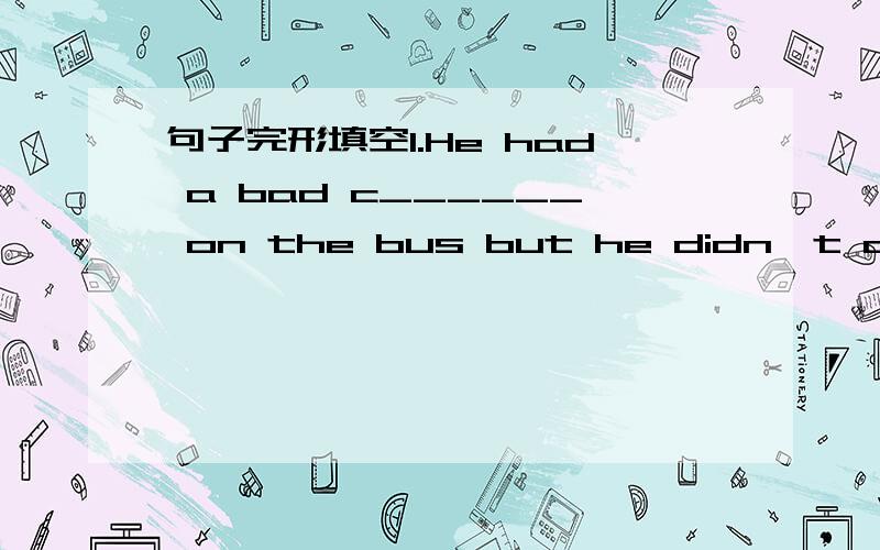 句子完形填空1.He had a bad c______ on the bus but he didn't cover his mouth.2.In some countries,shops are not allowed to sell c________ or alcohol to students or people under the age of 18.3.Rain forests are mostly in the t_________and the colo