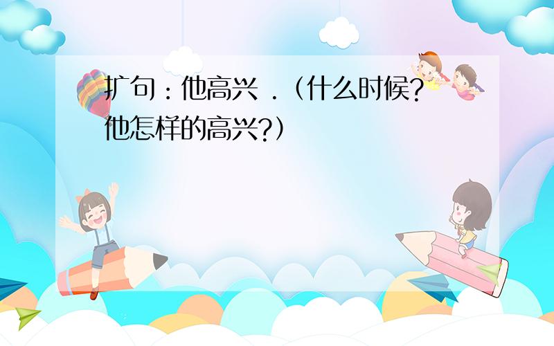 扩句：他高兴 .（什么时候?他怎样的高兴?）