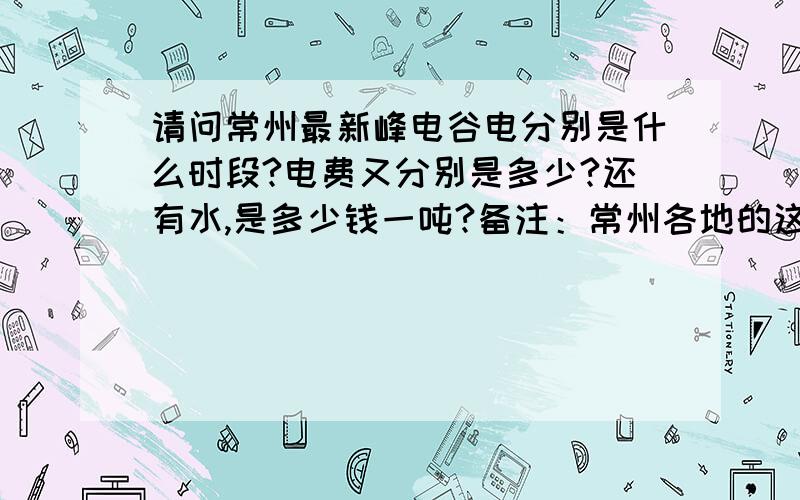 请问常州最新峰电谷电分别是什么时段?电费又分别是多少?还有水,是多少钱一吨?备注：常州各地的这些时段、电费都是一样的吗?辛苦了,