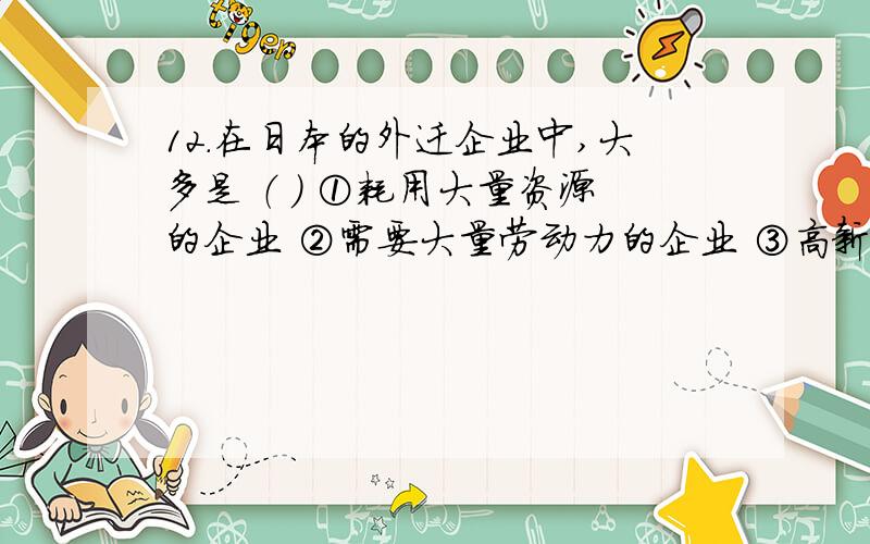 12.在日本的外迁企业中,大多是 （ ） ①耗用大量资源的企业 ②需要大量劳动力的企业 ③高新技术企业 ④污