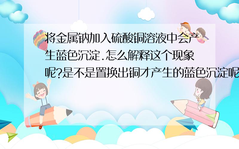 将金属钠加入硫酸铜溶液中会产生蓝色沉淀.怎么解释这个现象呢?是不是置换出铜才产生的蓝色沉淀呢?