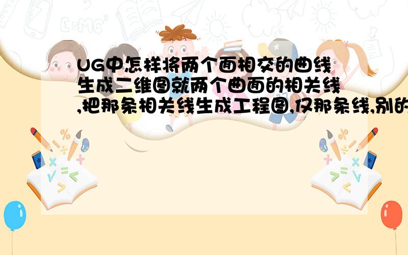 UG中怎样将两个面相交的曲线生成二维图就两个曲面的相关线,把那条相关线生成工程图,仅那条线,别的都不要