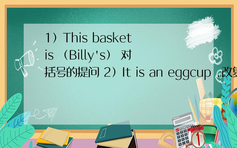 1）This basket is （Billy's） 对括号的提问 2）It is an eggcup .改复数3）I hungry.(改一般疑问句）